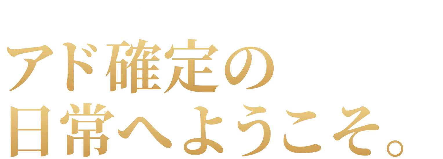 アド確定の
日常へようこそ。